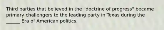 Third parties that believed in the "doctrine of progress" became primary challengers to the leading party in Texas during the ______ Era of American politics.