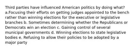 Third parties have influenced American politics by doing what? a.Focusing their efforts on getting judges appointed to the bench rather than winning elections for the executive or legislative branches b. Sometimes determining whether the Republicans or Democrats win an election c. Gaining control of several municipal governments d. Winning elections to state legislative bodies e. Refusing to allow their policies to be adopted by a major party