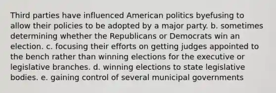 Third parties have influenced American politics byefusing to allow their policies to be adopted by a major party. b. sometimes determining whether the Republicans or Democrats win an election. c. focusing their efforts on getting judges appointed to the bench rather than winning elections for the executive or legislative branches. d. winning elections to state legislative bodies. e. gaining control of several municipal governments