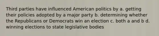 Third parties have influenced American politics by a. getting their policies adopted by a major party b. determining whether the Republicans or Democrats win an election c. both a and b d. winning elections to state legislative bodies