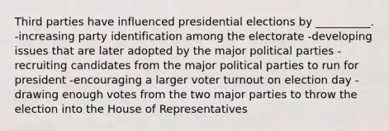 Third parties have influenced presidential elections by __________. -increasing party identification among the electorate -developing issues that are later adopted by the major political parties - recruiting candidates from the major political parties to run for president -encouraging a larger voter turnout on election day -drawing enough votes from the two major parties to throw the election into the House of Representatives