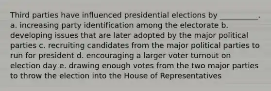 Third parties have influenced presidential elections by __________. a. increasing party identification among the electorate b. developing issues that are later adopted by the major <a href='https://www.questionai.com/knowledge/kKK5AHcKHQ-political-parties' class='anchor-knowledge'>political parties</a> c. recruiting candidates from the major political parties to run for president d. encouraging a larger <a href='https://www.questionai.com/knowledge/kLGzaG1iPL-voter-turnout' class='anchor-knowledge'>voter turnout</a> on election day e. drawing enough votes from the two major parties to throw the election into the House of Representatives