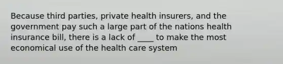 Because third parties, private health insurers, and the government pay such a large part of the nations health insurance bill, there is a lack of ____ to make the most economical use of the health care system