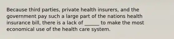 Because third parties, private health insurers, and the government pay such a large part of the nations health insurance bill, there is a lack of ______ to make the most economical use of the health care system.