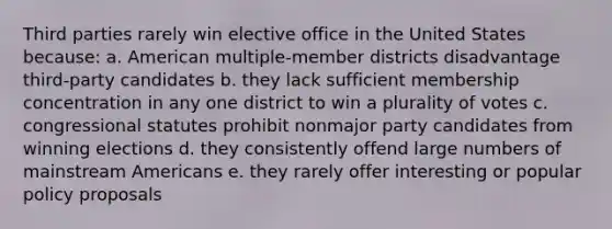 Third parties rarely win elective office in the United States because: a. American multiple-member districts disadvantage third-party candidates b. they lack sufficient membership concentration in any one district to win a plurality of votes c. congressional statutes prohibit nonmajor party candidates from winning elections d. they consistently offend large numbers of mainstream Americans e. they rarely offer interesting or popular policy proposals