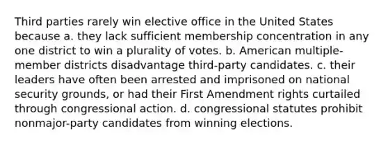 Third parties rarely win elective office in the United States because a. they lack sufficient membership concentration in any one district to win a plurality of votes. b. American multiple-member districts disadvantage third-party candidates. c. their leaders have often been arrested and imprisoned on national security grounds, or had their First Amendment rights curtailed through congressional action. d. congressional statutes prohibit nonmajor-party candidates from winning elections.