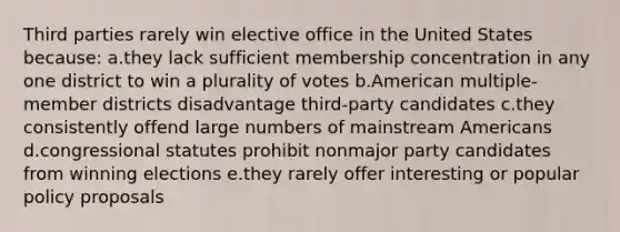 Third parties rarely win elective office in the United States because: a.they lack sufficient membership concentration in any one district to win a plurality of votes b.American multiple-member districts disadvantage third-party candidates c.they consistently offend large numbers of mainstream Americans d.congressional statutes prohibit nonmajor party candidates from winning elections e.they rarely offer interesting or popular policy proposals