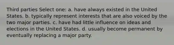 Third parties Select one: a. have always existed in the United States. b. typically represent interests that are also voiced by the two major parties. c. have had little influence on ideas and elections in the United States. d. usually become permanent by eventually replacing a major party.