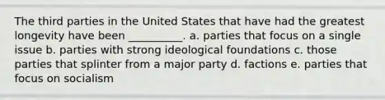 The third parties in the United States that have had the greatest longevity have been __________. a. parties that focus on a single issue b. parties with strong ideological foundations c. those parties that splinter from a major party d. factions e. parties that focus on socialism