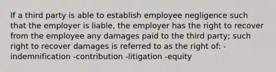 If a third party is able to establish employee negligence such that the employer is liable, the employer has the right to recover from the employee any damages paid to the third party; such right to recover damages is referred to as the right of: -indemnification -contribution -litigation -equity