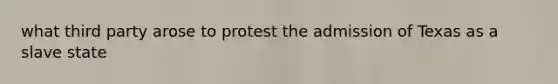 what third party arose to protest the admission of Texas as a slave state