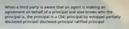 When a third party is aware that an agent is making an agreement on behalf of a principal and also knows who the principal is, the principal is a (34) principal by estoppel partially disclosed principal disclosed principal ratified principal