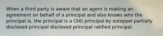 When a third party is aware that an agent is making an agreement on behalf of a principal and also knows who the principal is, the principal is a (34) principal by estoppel partially disclosed principal disclosed principal ratified principal