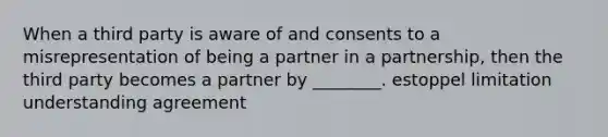 When a third party is aware of and consents to a misrepresentation of being a partner in a partnership, then the third party becomes a partner by ________. estoppel limitation understanding agreement