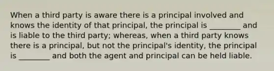 When a third party is aware there is a principal involved and knows the identity of that principal, the principal is ________ and is liable to the third party; whereas, when a third party knows there is a principal, but not the principal's identity, the principal is ________ and both the agent and principal can be held liable.