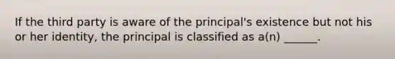 If the third party is aware of the principal's existence but not his or her identity, the principal is classified as a(n) ______.