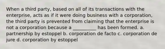 When a third party, based on all of its transactions with the enterprise, acts as if it were doing business with a corporation, the third party is prevented from claiming that the enterprise is not a corporation because a __________ has been formed. a. partnership by estoppel b. corporation de facto c. corporation de jure d. corporation by estoppel