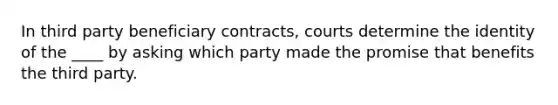 In third party beneficiary contracts, courts determine the identity of the ____ by asking which party made the promise that benefits the third party.