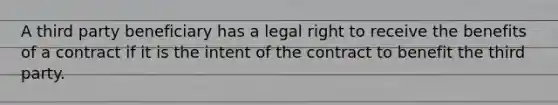 A third party beneficiary has a legal right to receive the benefits of a contract if it is the intent of the contract to benefit the third party.