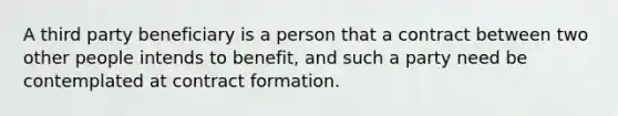 A third party beneficiary is a person that a contract between two other people intends to benefit, and such a party need be contemplated at contract formation.