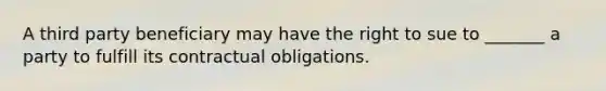 A third party beneficiary may have the right to sue to _______ a party to fulfill its contractual obligations.