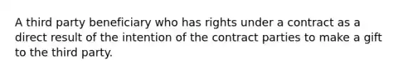 A third party beneficiary who has rights under a contract as a direct result of the intention of the contract parties to make a gift to the third party.