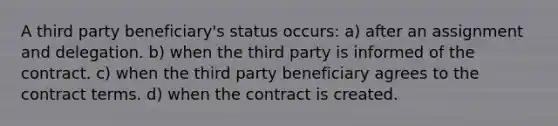 A third party beneficiary's status occurs: a) after an assignment and delegation. b) when the third party is informed of the contract. c) when the third party beneficiary agrees to the contract terms. d) when the contract is created.