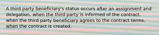 A third party beneficiary's status occurs after an assignment and delegation. when the third party is informed of the contract. when the third party beneficiary agrees to the contract terms. when the contract is created.