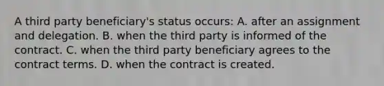 A third party beneficiary's status occurs: A. after an assignment and delegation. B. when the third party is informed of the contract. C. when the third party beneficiary agrees to the contract terms. D. when the contract is created.