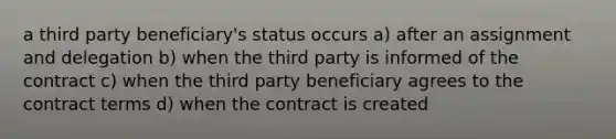 a third party beneficiary's status occurs a) after an assignment and delegation b) when the third party is informed of the contract c) when the third party beneficiary agrees to the contract terms d) when the contract is created