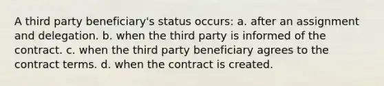 A third party beneficiary's status occurs: a. after an assignment and delegation. b. when the third party is informed of the contract. c. when the third party beneficiary agrees to the contract terms. d. when the contract is created.