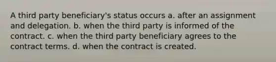 A third party beneficiary's status occurs a. after an assignment and delegation. b. when the third party is informed of the contract. c. when the third party beneficiary agrees to the contract terms. d. when the contract is created.