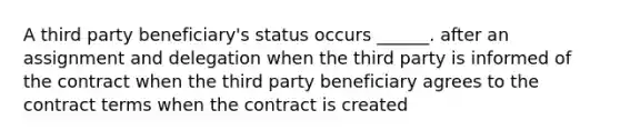 A third party beneficiary's status occurs ______. after an assignment and delegation when the third party is informed of the contract when the third party beneficiary agrees to the contract terms when the contract is created