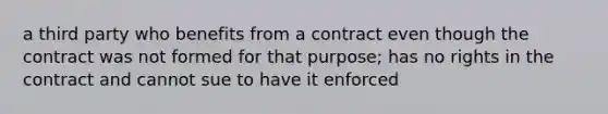 a third party who benefits from a contract even though the contract was not formed for that purpose; has no rights in the contract and cannot sue to have it enforced