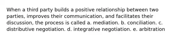 When a third party builds a positive relationship between two parties, improves their communication, and facilitates their discussion, the process is called a. mediation. b. conciliation. c. distributive negotiation. d. integrative negotiation. e. arbitration