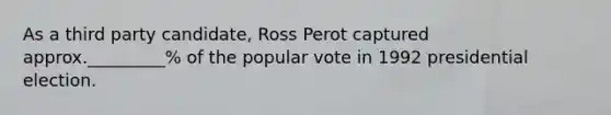 As a third party candidate, Ross Perot captured approx._________% of the popular vote in 1992 presidential election.