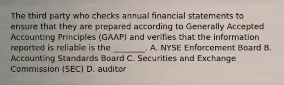 The third party who checks annual financial statements to ensure that they are prepared according to Generally Accepted Accounting Principles (GAAP) and verifies that the information reported is reliable is the ________. A. NYSE Enforcement Board B. Accounting Standards Board C. Securities and Exchange Commission (SEC) D. auditor