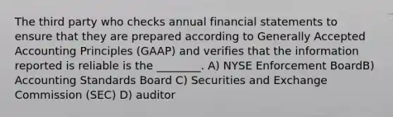 The third party who checks annual financial statements to ensure that they are prepared according to Generally Accepted Accounting Principles (GAAP) and verifies that the information reported is reliable is the ________. A) NYSE Enforcement BoardB) Accounting Standards Board C) Securities and Exchange Commission (SEC) D) auditor