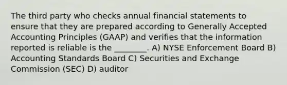 The third party who checks annual financial statements to ensure that they are prepared according to Generally Accepted Accounting Principles (GAAP) and verifies that the information reported is reliable is the ________. A) NYSE Enforcement Board B) Accounting Standards Board C) Securities and Exchange Commission (SEC) D) auditor