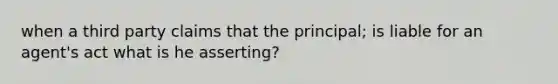 when a third party claims that the principal; is liable for an agent's act what is he asserting?