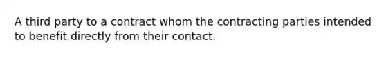 A third party to a contract whom the contracting parties intended to benefit directly from their contact.