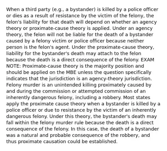 When a third party (e.g., a bystander) is killed by a police officer or dies as a result of resistance by the victim of the felony, the felon's liability for that death will depend on whether an agency theory or proximate-cause theory is applied. Under an agency theory, the felon will not be liable for the death of a bystander caused by a felony victim or police officer because neither person is the felon's agent. Under the proximate-cause theory, liability for the bystander's death may attach to the felon because the death is a direct consequence of the felony. EXAM NOTE: Proximate-cause theory is the majority position and should be applied on the MBE unless the question specifically indicates that the jurisdiction is an agency-theory jurisdiction. Felony murder is an unintended killing proximately caused by and during the commission or attempted commission of an inherently dangerous felony, including a robbery. Most states apply the proximate cause theory when a bystander is killed by a police officer or due to resistance by the victim of an inherently dangerous felony. Under this theory, the bystander's death may fall within the felony murder rule because the death is a direct consequence of the felony. In this case, the death of a bystander was a natural and probable consequence of the robbery, and thus proximate causation could be established.