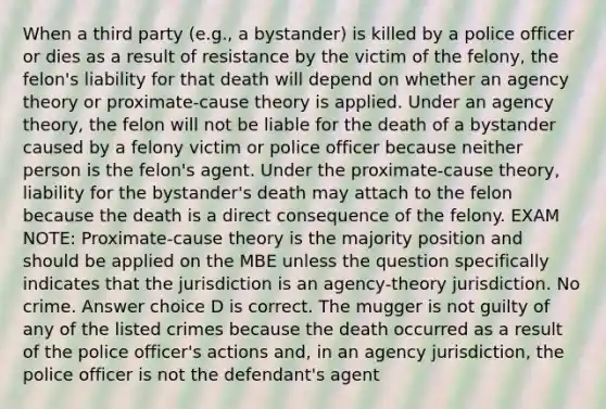 When a third party (e.g., a bystander) is killed by a police officer or dies as a result of resistance by the victim of the felony, the felon's liability for that death will depend on whether an agency theory or proximate-cause theory is applied. Under an agency theory, the felon will not be liable for the death of a bystander caused by a felony victim or police officer because neither person is the felon's agent. Under the proximate-cause theory, liability for the bystander's death may attach to the felon because the death is a direct consequence of the felony. EXAM NOTE: Proximate-cause theory is the majority position and should be applied on the MBE unless the question specifically indicates that the jurisdiction is an agency-theory jurisdiction. No crime. Answer choice D is correct. The mugger is not guilty of any of the listed crimes because the death occurred as a result of the police officer's actions and, in an agency jurisdiction, the police officer is not the defendant's agent