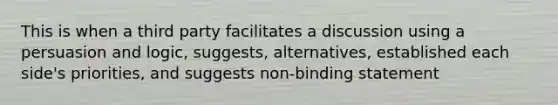 This is when a third party facilitates a discussion using a persuasion and logic, suggests, alternatives, established each side's priorities, and suggests non-binding statement