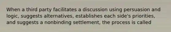 When a third party facilitates a discussion using persuasion and logic, suggests alternatives, establishes each side's priorities, and suggests a nonbinding settlement, the process is called