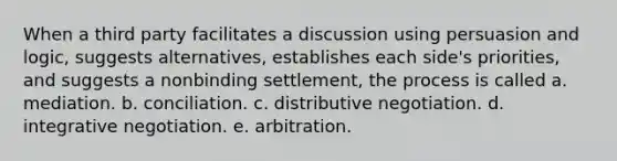 When a third party facilitates a discussion using persuasion and logic, suggests alternatives, establishes each side's priorities, and suggests a nonbinding settlement, the process is called a. mediation. b. conciliation. c. distributive negotiation. d. integrative negotiation. e. arbitration.