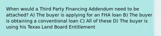 When would a Third Party Financing Addendum need to be attached? A) The buyer is applying for an FHA loan B) The buyer is obtaining a conventional loan C) All of these D) The buyer is using his Texas Land Board Entitlement