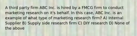 A third party firm ABC Inc. is hired by a FMCG firm to conduct marketing research on it's behalf. In this case, ABC Inc. is an example of what type of marketing research firm? A) Internal Supplier B) Supply side research firm C) DIY research D) None of the above