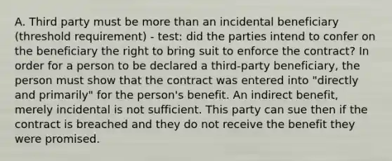 A. Third party must be more than an incidental beneficiary (threshold requirement) - test: did the parties intend to confer on the beneficiary the right to bring suit to enforce the contract? In order for a person to be declared a third-party beneficiary, the person must show that the contract was entered into "directly and primarily" for the person's benefit. An indirect benefit, merely incidental is not sufficient. This party can sue then if the contract is breached and they do not receive the benefit they were promised.