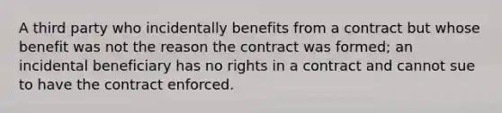 A third party who incidentally benefits from a contract but whose benefit was not the reason the contract was formed; an incidental beneficiary has no rights in a contract and cannot sue to have the contract enforced.